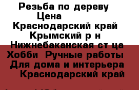 Резьба по дереву › Цена ­ 5 000 - Краснодарский край, Крымский р-н, Нижнебаканская ст-ца Хобби. Ручные работы » Для дома и интерьера   . Краснодарский край